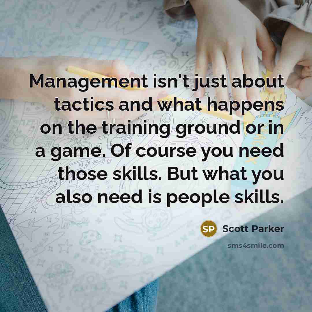 “Management isn't just about tactics and what happens on the training ground or in a game. Of course you need those skills. But what you also need is people skills.” quote by Scott Parker