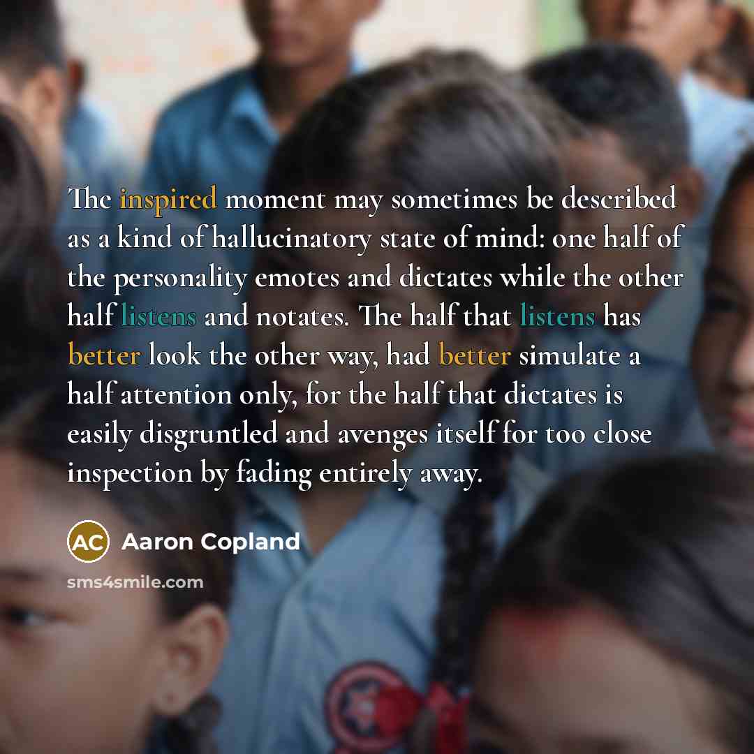 “The inspired moment may sometimes be described as a kind of hallucinatory state of mind: one half of the personality emotes and dictates while the other half listens and notates. The half that listens has better look the other way, had better simulate a half attention only, for the half that…” quote by Aaron Copland
