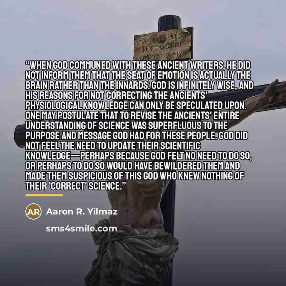 “When God communed with these ancient writers, He did not inform them that the seat of emotion is actually the brain rather than the innards. God is infinitely wise, and His reasons for not correcting the ancients' physiological knowledge can only be speculated upon. One may postulate that to…” quote by Aaron R. Yilmaz