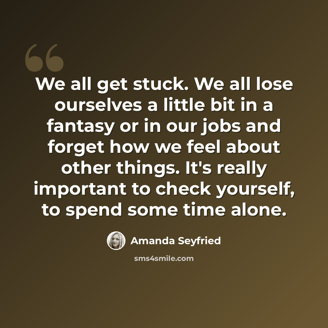 “We all get stuck. We all lose ourselves a little bit in a fantasy or in our jobs and forget how we feel about other things. It's really important to check yourself, to spend some time alone.” quote by Amanda Seyfried