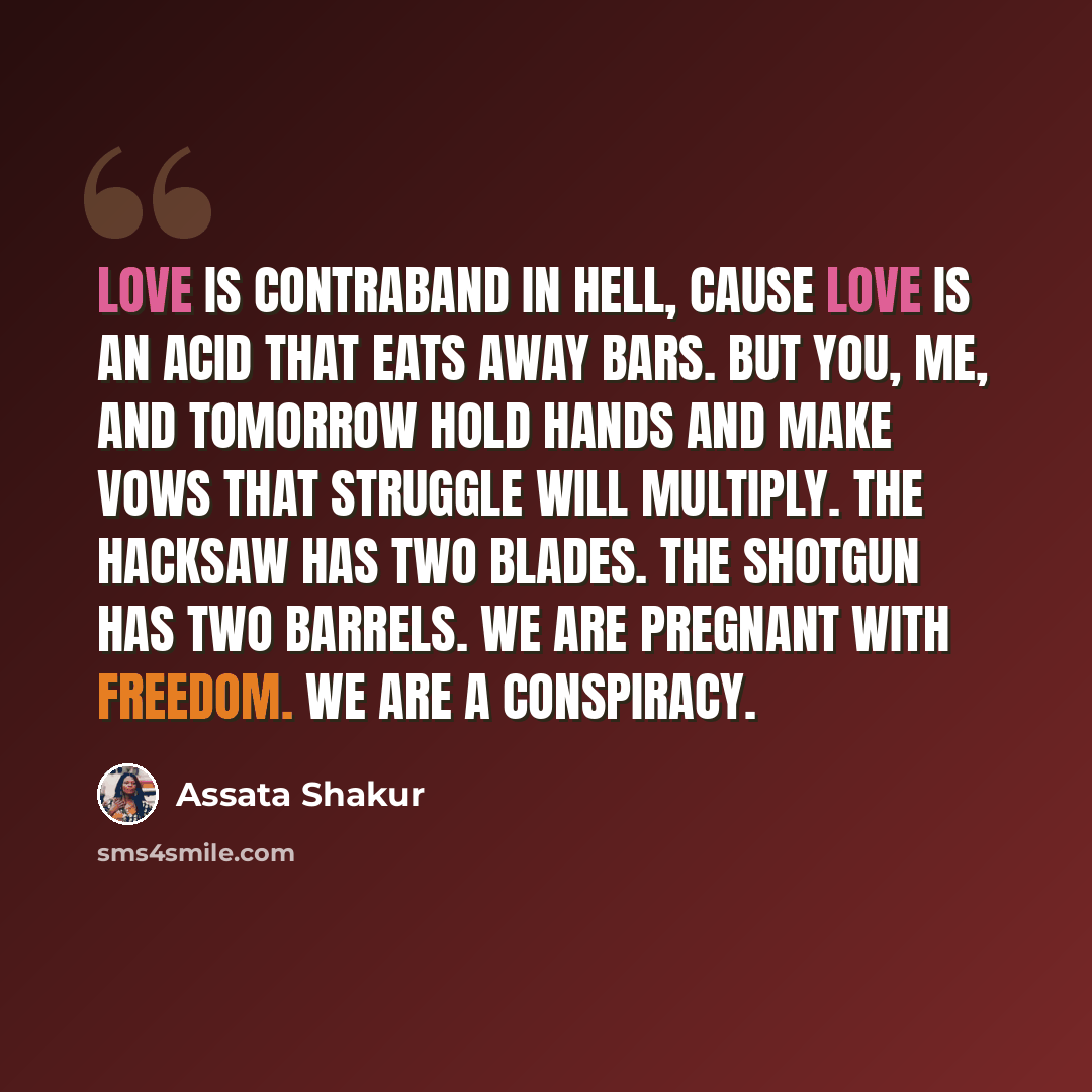 “Love is contraband in Hell, cause love is an acid that eats away bars. But you, me, and tomorrow hold hands and make vows that struggle will multiply. The hacksaw has two blades. The shotgun has two barrels. We are pregnant with freedom. We are a conspiracy.” quote by Assata Shakur