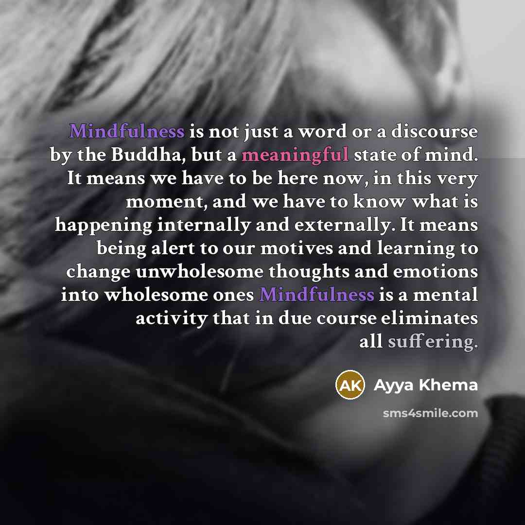 “Mindfulness is not just a word or a discourse by the Buddha, but a meaningful state of mind. It means we have to be here now, in this very moment, and we have to know what is happening internally and externally. It means being alert to our motives and learning to change unwholesome thoughts and…” quote by Ayya Khema