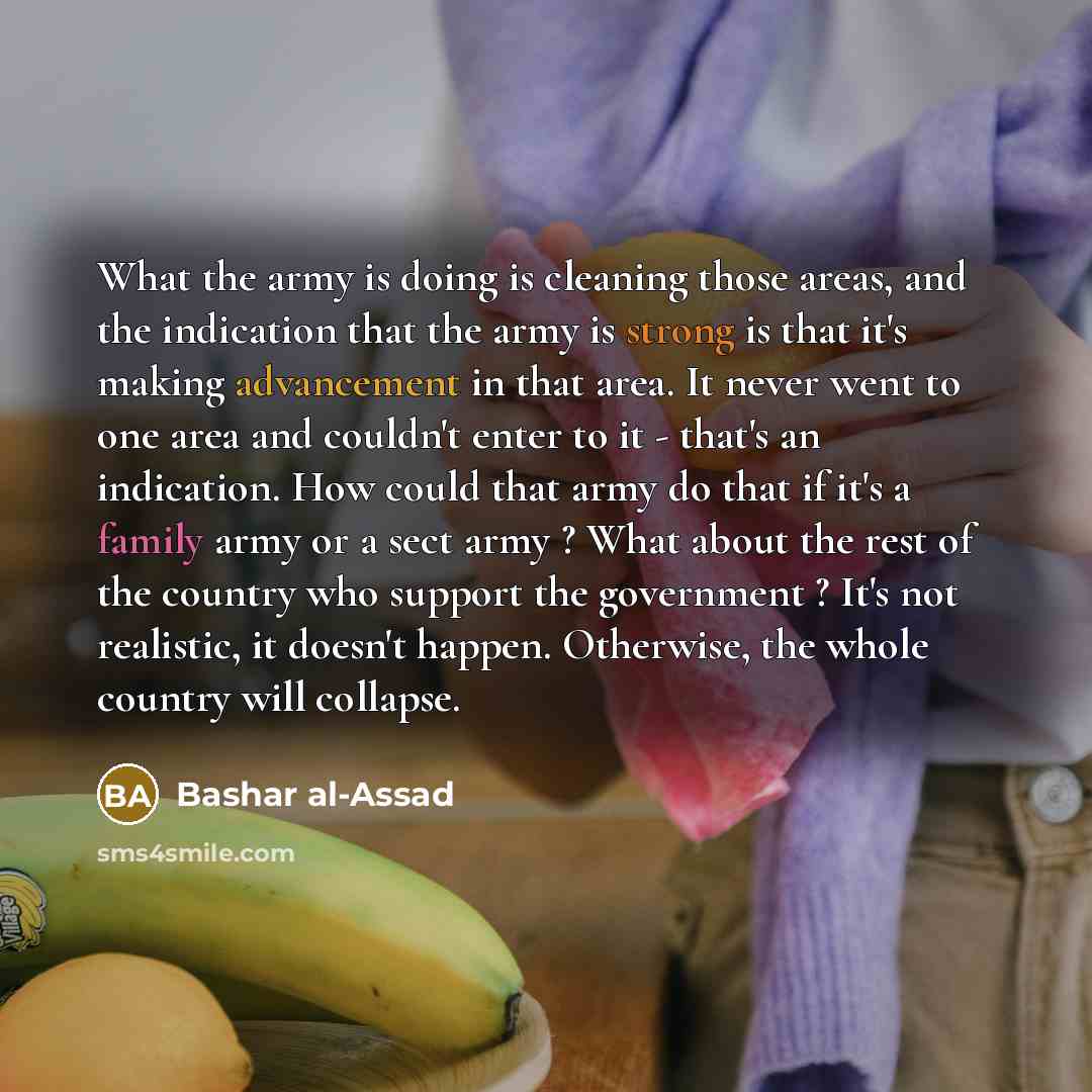 “What the army is doing is cleaning those areas, and the indication that the army is strong is that it's making advancement in that area. It never went to one area and couldn't enter to it - that's an indication. How could that army do that if it's a family army or a sect army ? What about the rest…” quote by Bashar al-Assad
