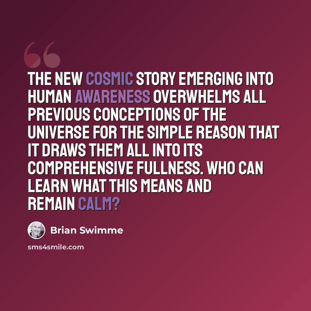 “The new cosmic story emerging into human awareness overwhelms all previous conceptions of the universe for the simple reason that it draws them all into its comprehensive fullness. Who can learn what this means and remain calm?” quote by Brian Swimme