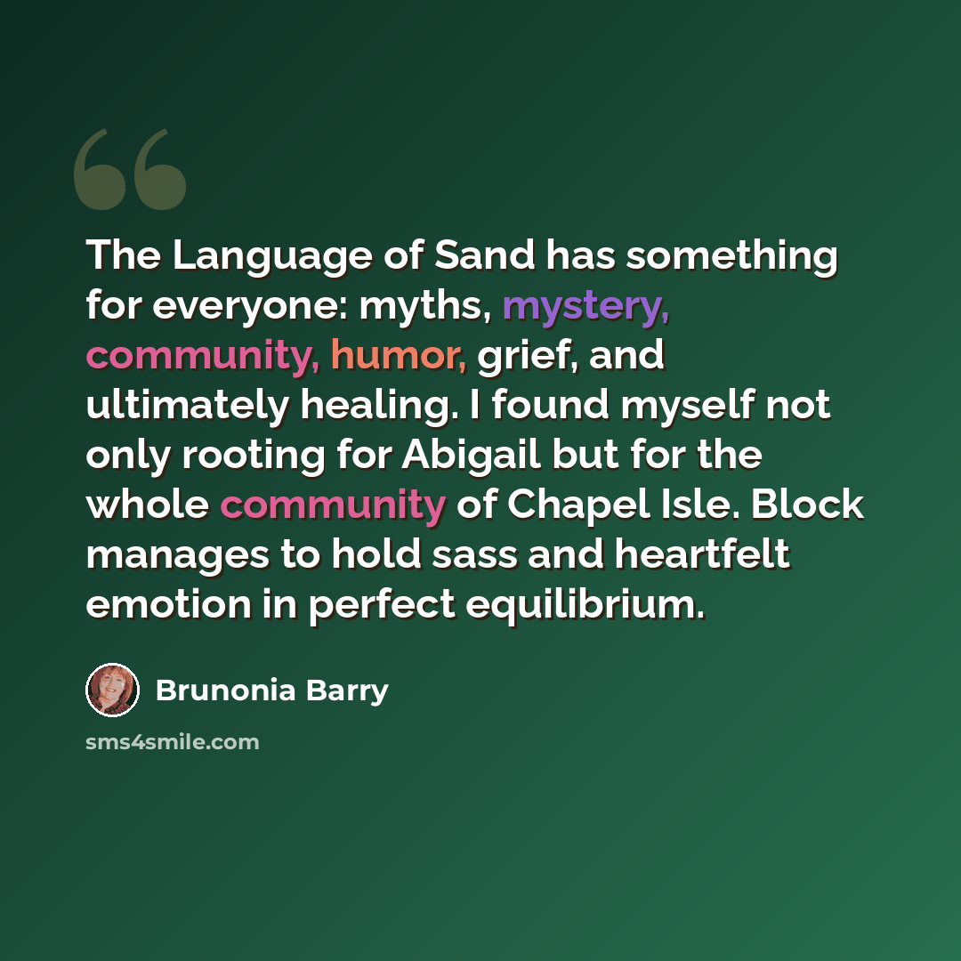 “The Language of Sand has something for everyone: myths, mystery, community, humor, grief, and ultimately healing. I found myself not only rooting for Abigail but for the whole community of Chapel Isle. Block manages to hold sass and heartfelt emotion in perfect equilibrium.” quote by Brunonia Barry