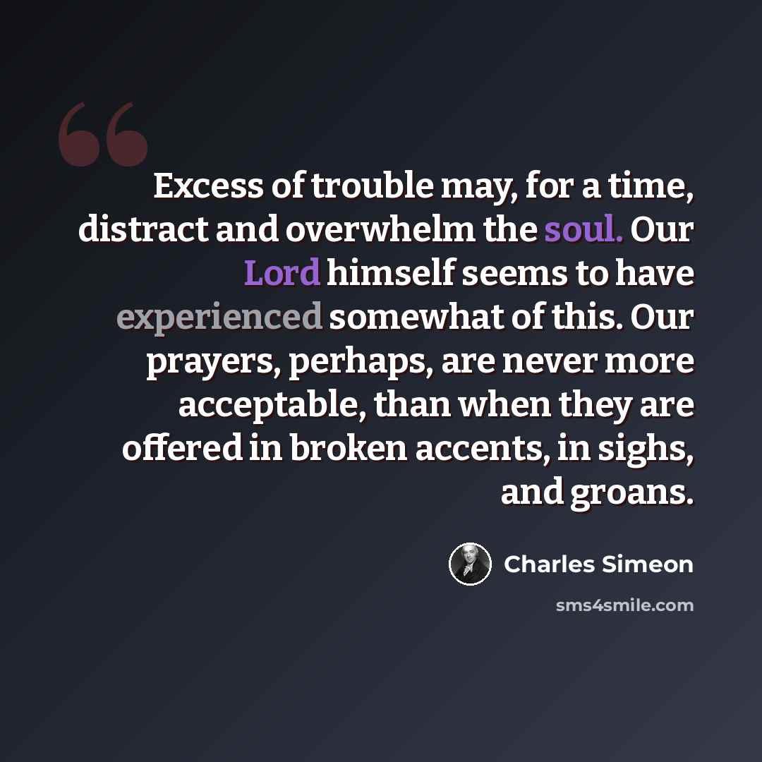 “Excess of trouble may, for a time, distract and overwhelm the soul. Our Lord himself seems to have experienced somewhat of this. Our prayers, perhaps, are never more acceptable, than when they are offered in broken accents, in sighs, and groans.” quote by Charles Simeon