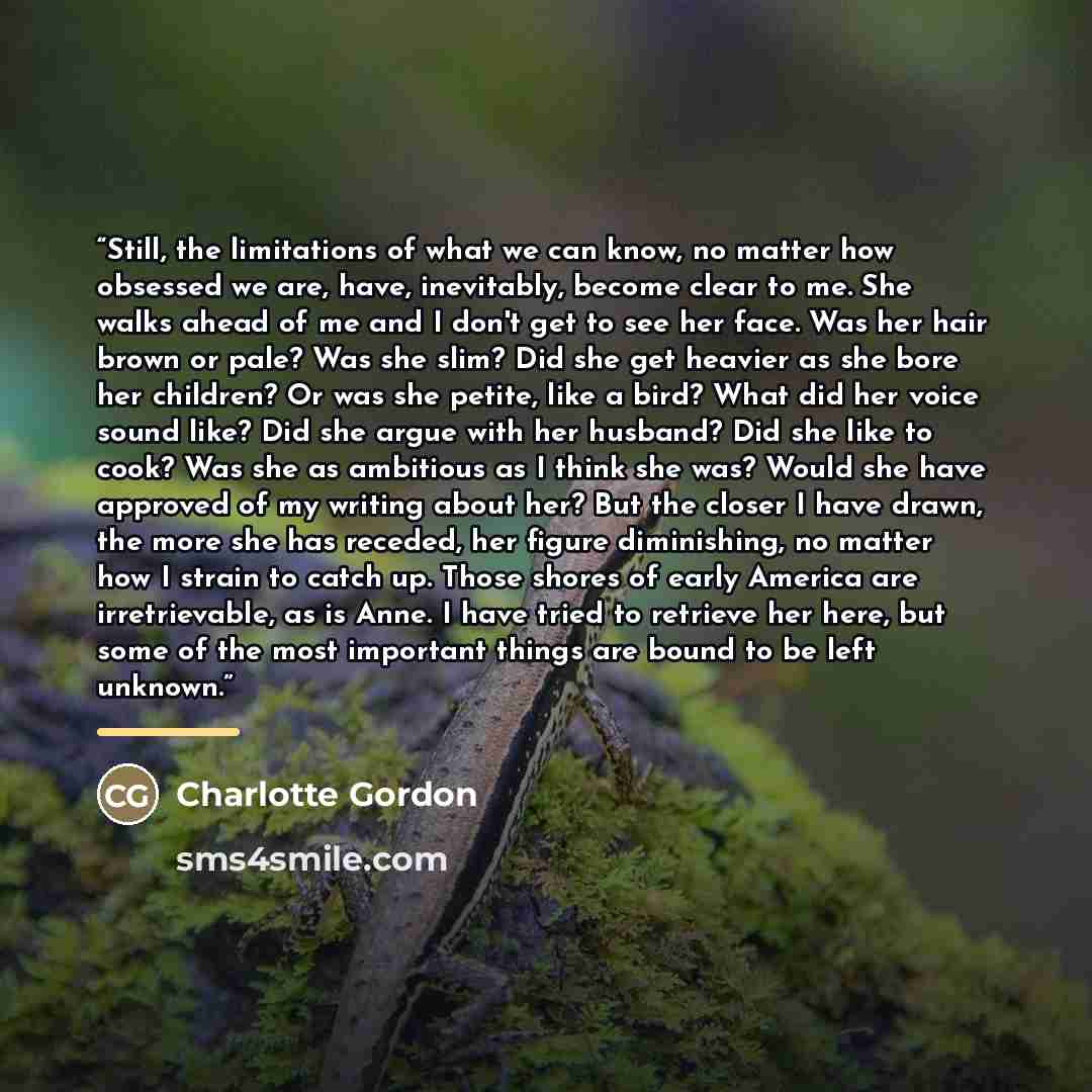 “Still, the limitations of what we can know, no matter how obsessed we are, have, inevitably, become clear to me. She walks ahead of me and I don't get to see her face. Was her hair brown or pale? Was she slim? Did she get heavier as she bore her children? Or was she petite, like a bird? What did…” quote by Charlotte Gordon