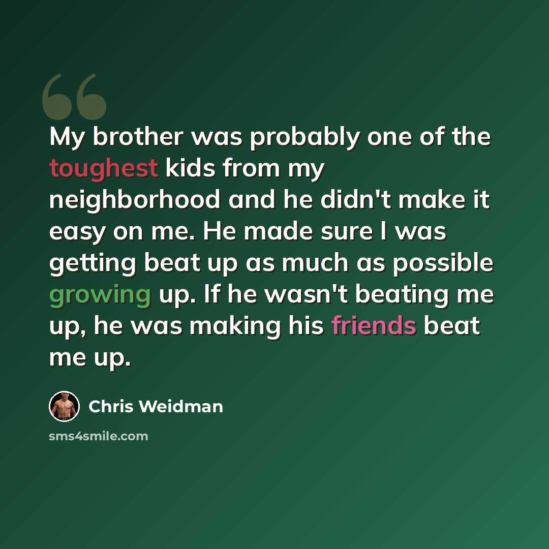 “My brother was probably one of the toughest kids from my neighborhood and he didn't make it easy on me. He made sure I was getting beat up as much as possible growing up. If he wasn't beating me up, he was making his friends beat me up.” quote by Chris Weidman
