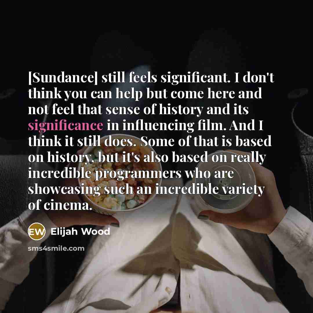 “[Sundance] still feels significant. I don't think you can help but come here and not feel that sense of history and its significance in influencing film. And I think it still does. Some of that is based on history, but it's also based on really incredible programmers who are showcasing such an…” quote by Elijah Wood
