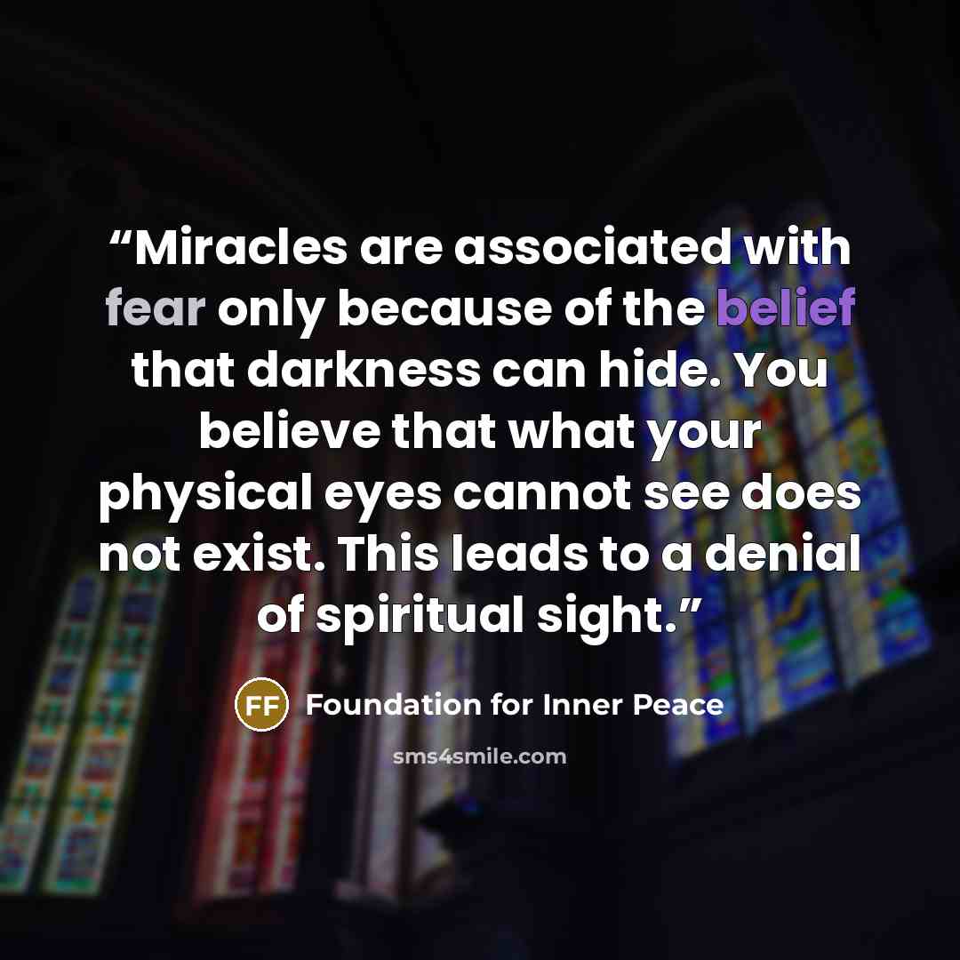 “Miracles are associated with fear only because of the belief that darkness can hide. You believe that what your physical eyes cannot see does not exist. This leads to a denial of spiritual sight.” quote by Foundation for Inner Peace