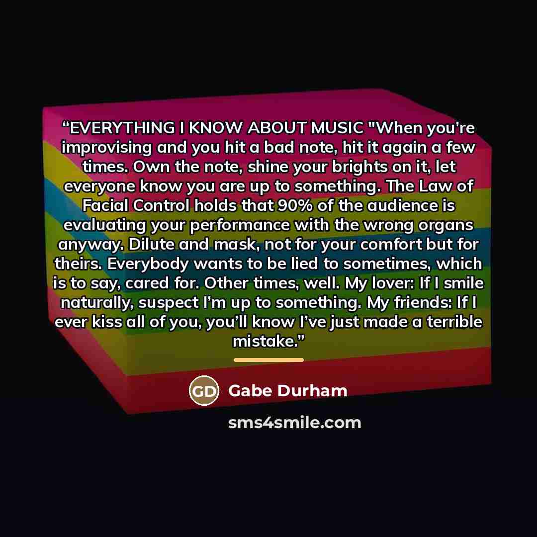 “EVERYTHING I KNOW ABOUT MUSIC "When you’re improvising and you hit a bad note, hit it again a few times. Own the note, shine your brights on it, let everyone know you are up to something. The Law of Facial Control holds that 90% of the audience is evaluating your performance with the wrong organs…” quote by Gabe Durham