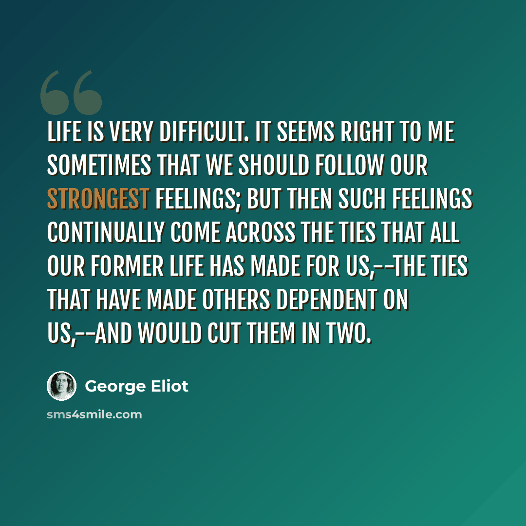 “Life is very difficult. It seems right to me sometimes that we should follow our strongest feelings; but then such feelings continually come across the ties that all our former life has made for us,--the ties that have made others dependent on us,--and would cut them in two.” quote by George Eliot