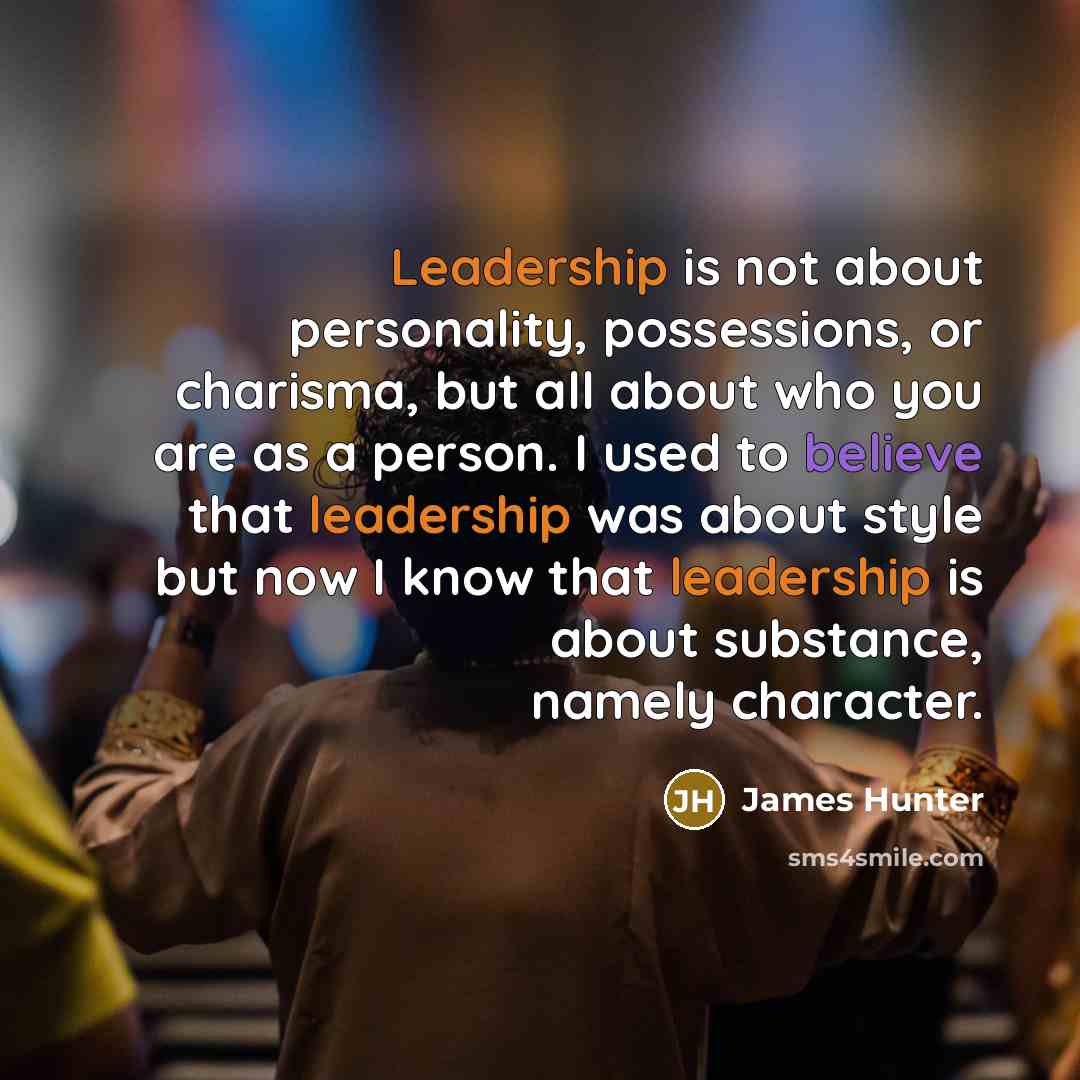 “Leadership is not about personality, possessions, or charisma, but all about who you are as a person. I used to believe that leadership was about style but now I know that leadership is about substance, namely character.” quote by James Hunter