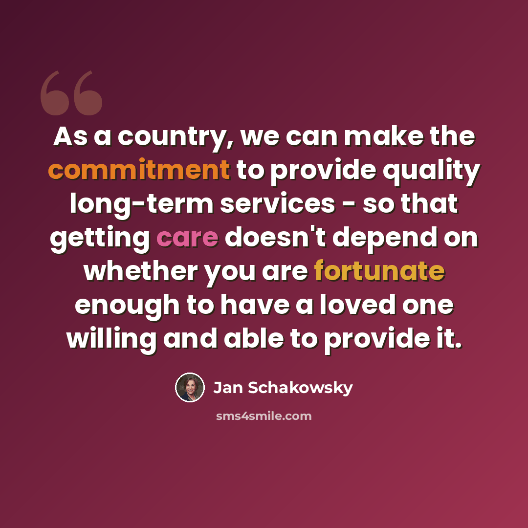 “As a country, we can make the commitment to provide quality long-term services - so that getting care doesn't depend on whether you are fortunate enough to have a loved one willing and able to provide it.” quote by Jan Schakowsky