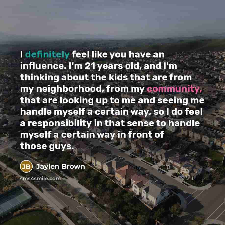 “I definitely feel like you have an influence. I'm 21 years old, and I'm thinking about the kids that are from my neighborhood, from my community, that are looking up to me and seeing me handle myself a certain way, so I do feel a responsibility in that sense to handle myself a certain way in front…” quote by Jaylen Brown