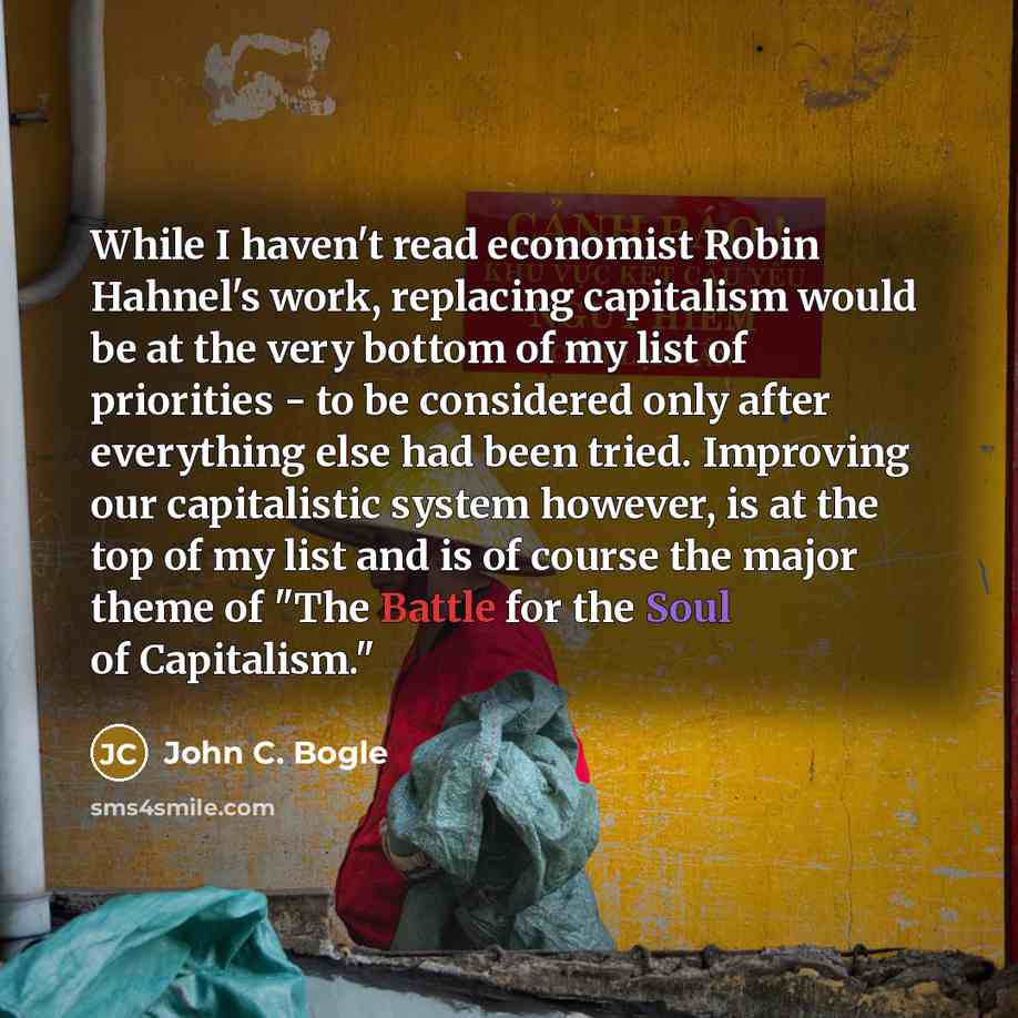 “While I haven't read economist Robin Hahnel's work, replacing capitalism would be at the very bottom of my list of priorities - to be considered only after everything else had been tried. Improving our capitalistic system however, is at the top of my list and is of course the major theme of "The…” quote by John C. Bogle