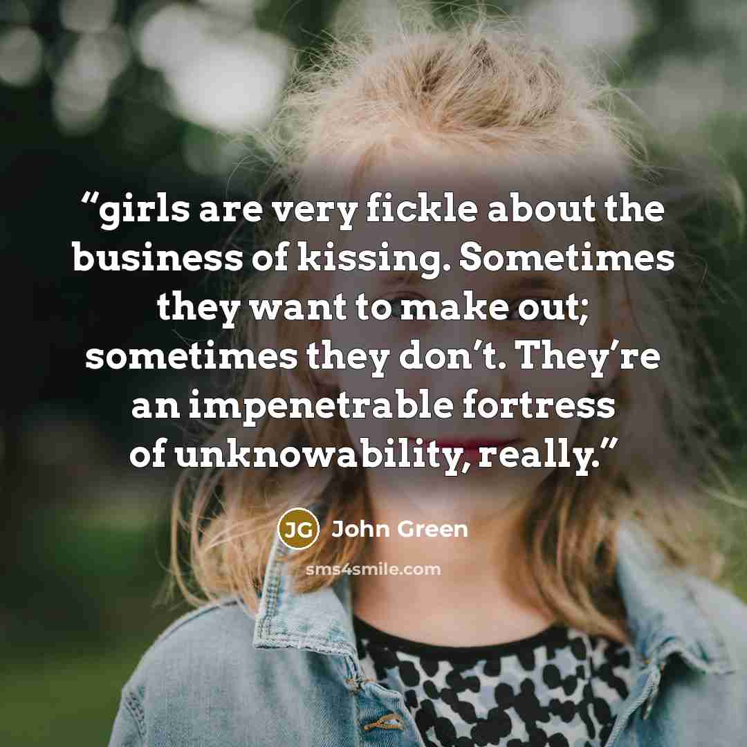 “girls are very fickle about the business of kissing. Sometimes they want to make out; sometimes they don’t. They’re an impenetrable fortress of unknowability, really.” quote by John Green