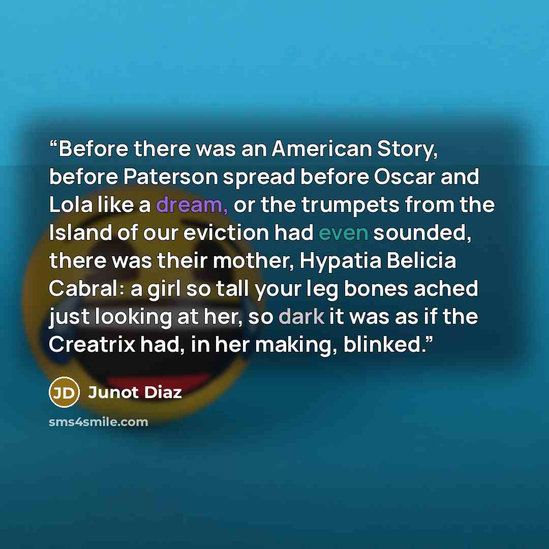 “Before there was an American Story, before Paterson spread before Oscar and Lola like a dream, or the trumpets from the Island of our eviction had even sounded, there was their mother, Hypatia Belicia Cabral: a girl so tall your leg bones ached just looking at her, so dark it was as if the…” quote by Junot Diaz