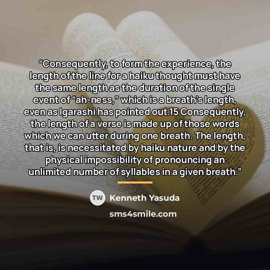 “Consequently, to form the experience, the length of the line for a haiku thought must have the same length as the duration of the single event of “ah-ness,” which is a breath’s length, even as Igarashi has pointed out.15 Consequently, the length of a verse is made up of those words which we can…” quote by Kenneth Yasuda