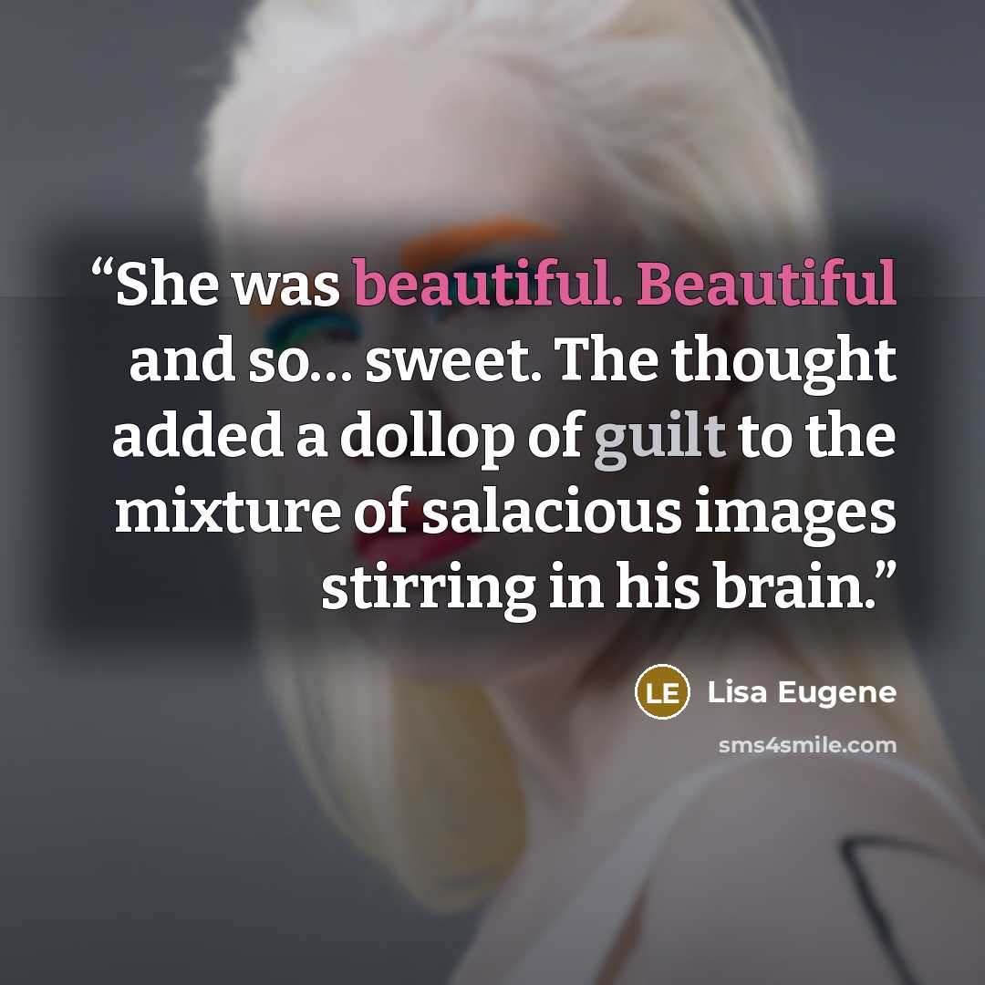 “She was beautiful. Beautiful and so… sweet. The thought added a dollop of guilt to the mixture of salacious images stirring in his brain.” quote by Lisa Eugene