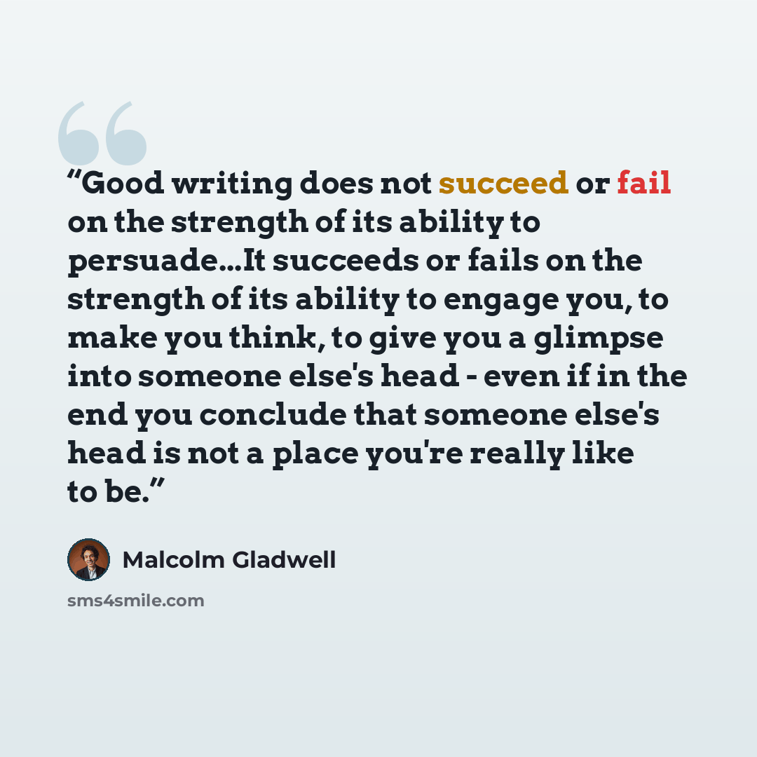 “Good writing does not succeed or fail on the strength of its ability to persuade...It succeeds or fails on the strength of its ability to engage you, to make you think, to give you a glimpse into someone else's head - even if in the end you conclude that someone else's head is not a place you're…” quote by Malcolm Gladwell