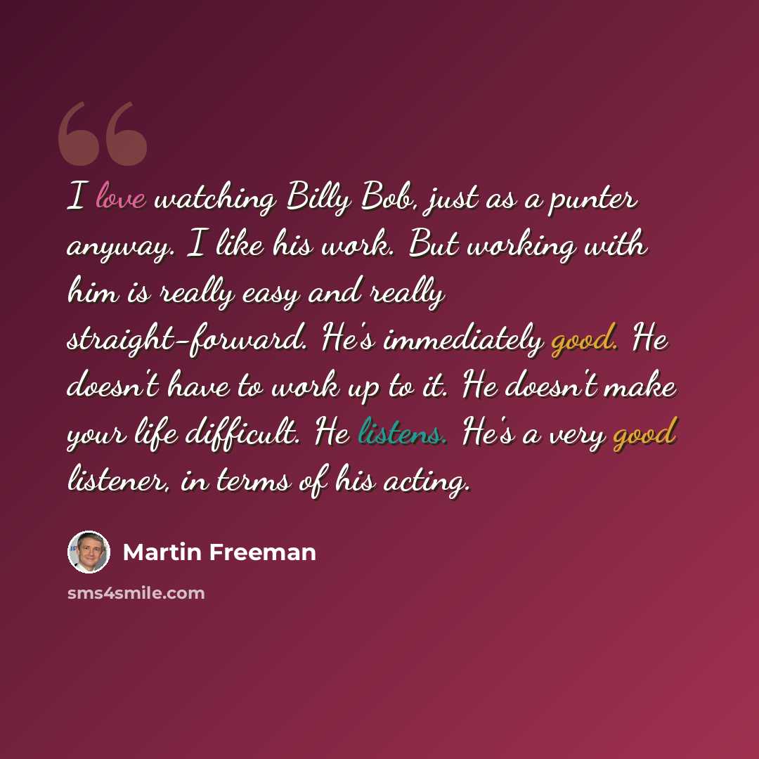 “I love watching Billy Bob, just as a punter anyway. I like his work. But working with him is really easy and really straight-forward. He's immediately good. He doesn't have to work up to it. He doesn't make your life difficult. He listens. He's a very good listener, in terms of his acting.” quote by Martin Freeman