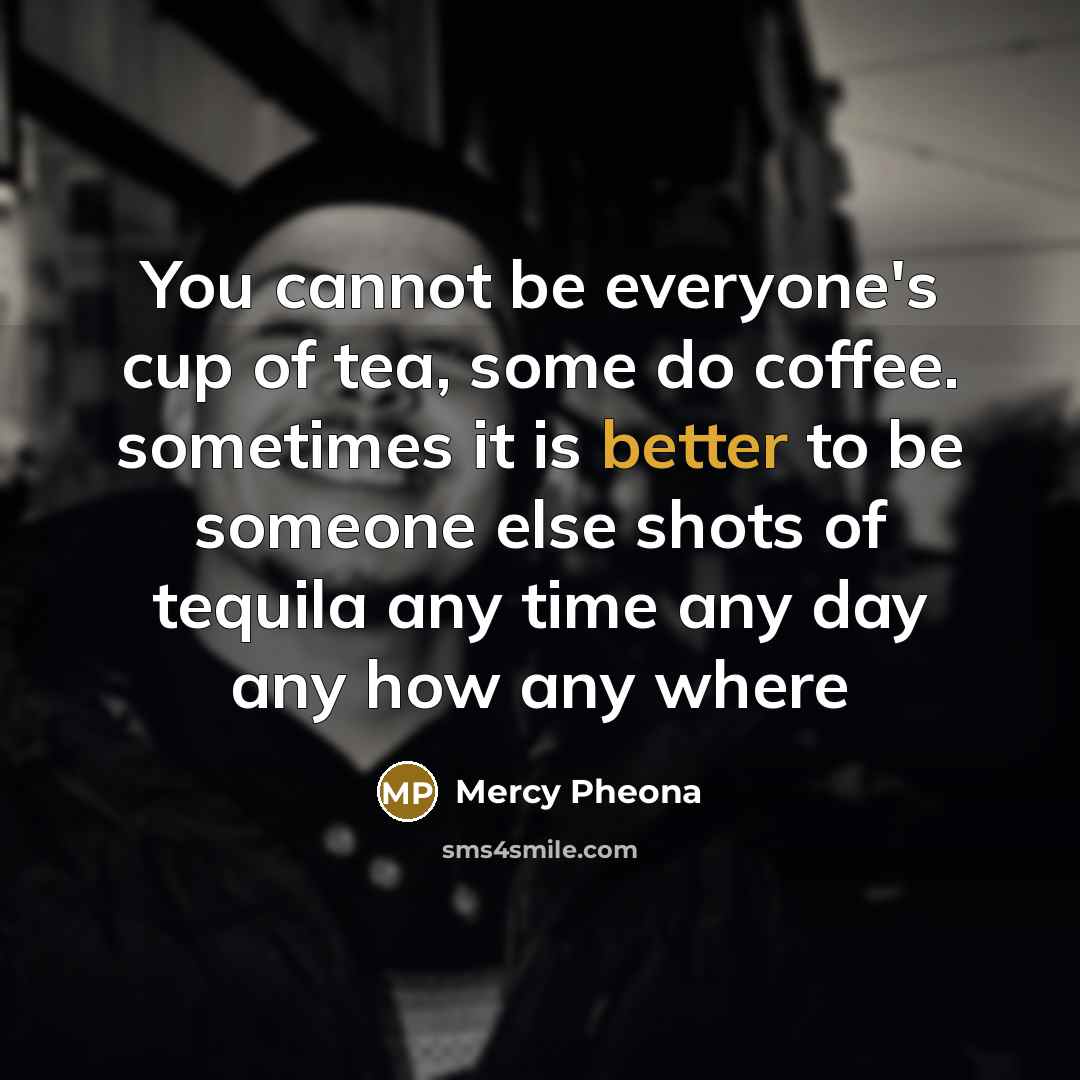 “You cannot be everyone's cup of tea, some do coffee. sometimes it is better to be someone else shots of tequila any time any day any how any where” quote by Mercy Pheona