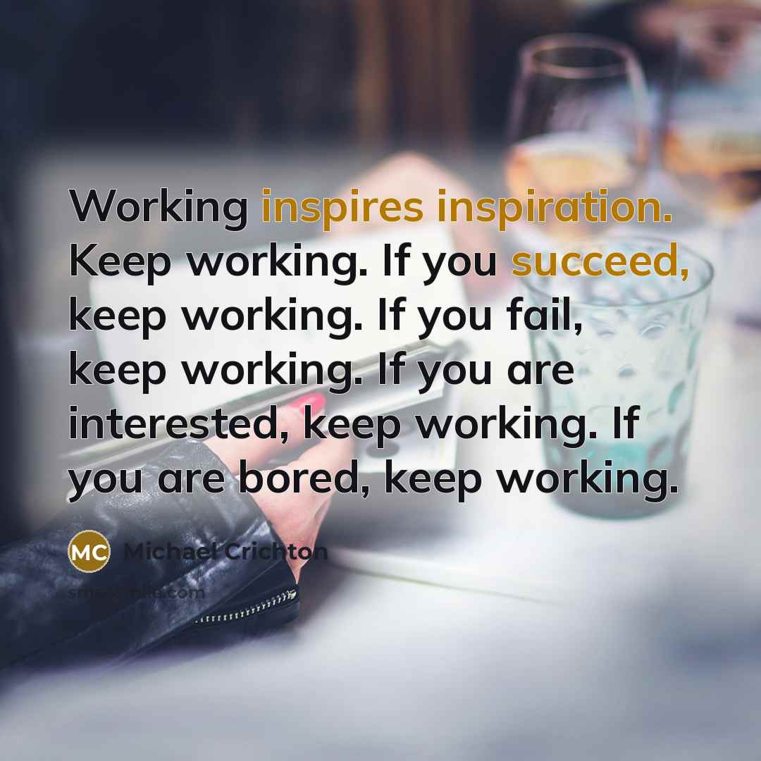 “Working inspires inspiration. Keep working. If you succeed, keep working. If you fail, keep working. If you are interested, keep working. If you are bored, keep working.” quote by Michael Crichton