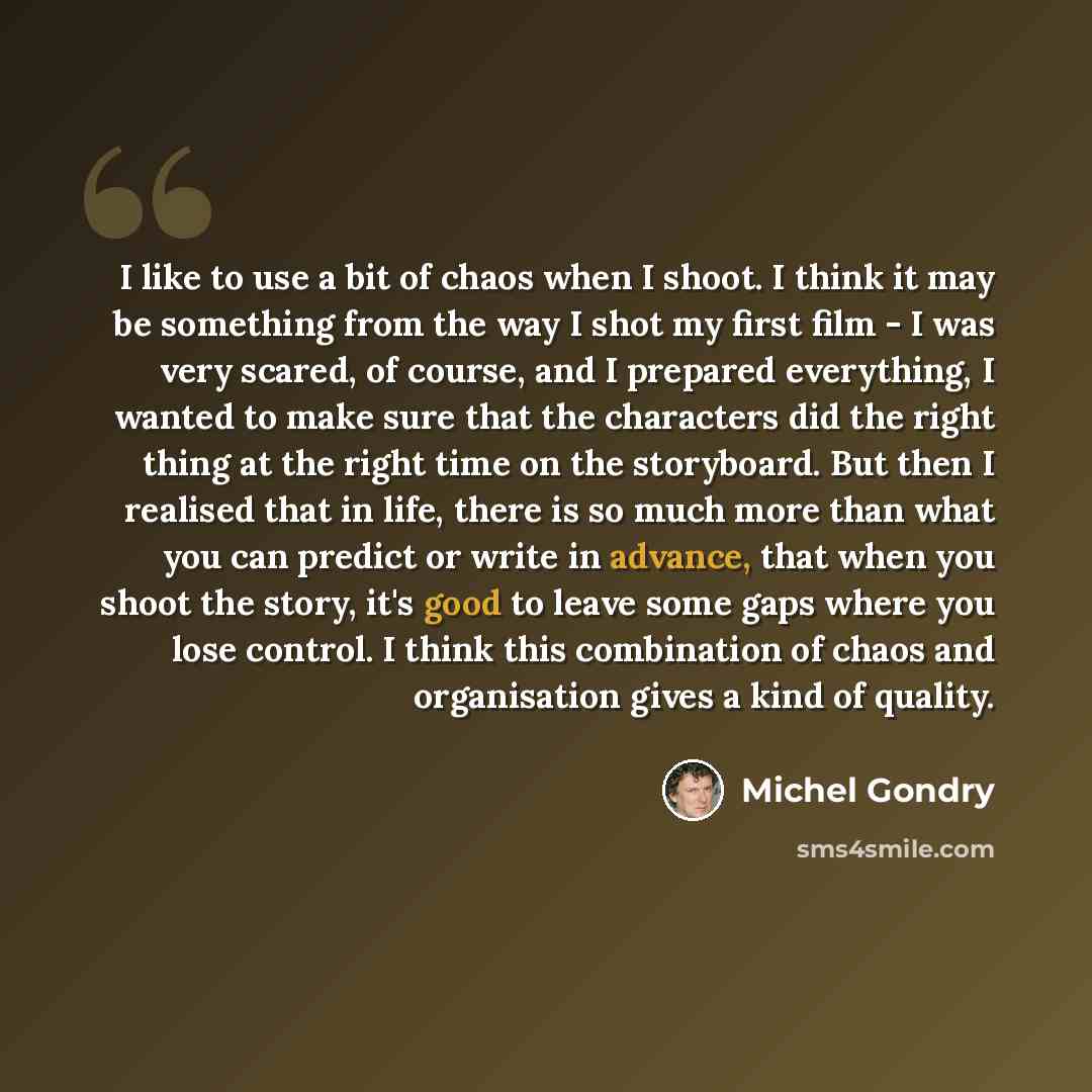 “I like to use a bit of chaos when I shoot. I think it may be something from the way I shot my first film - I was very scared, of course, and I prepared everything, I wanted to make sure that the characters did the right thing at the right time on the storyboard. But then I realised that in life…” quote by Michel Gondry