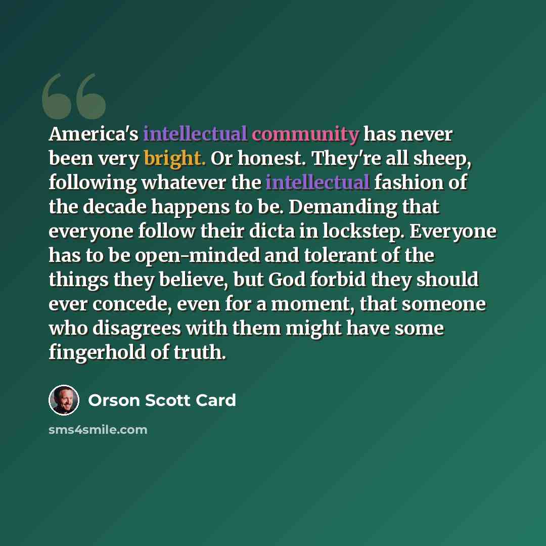 “America's intellectual community has never been very bright. Or honest. They're all sheep, following whatever the intellectual fashion of the decade happens to be. Demanding that everyone follow their dicta in lockstep. Everyone has to be open-minded and tolerant of the things they believe, but…” quote by Orson Scott Card