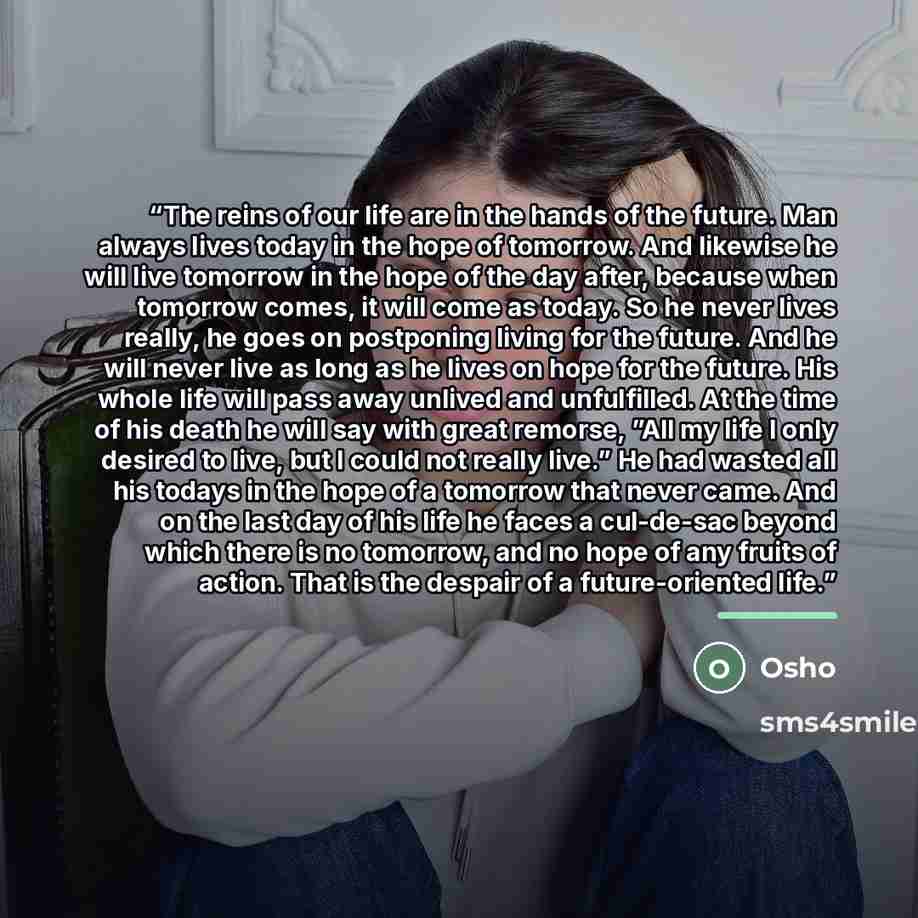 “The reins of our life are in the hands of the future. Man always lives today in the hope of tomorrow. And likewise he will live tomorrow in the hope of the day after, because when tomorrow comes, it will come as today. So he never lives really, he goes on postponing living for the future. And he…” quote by Osho