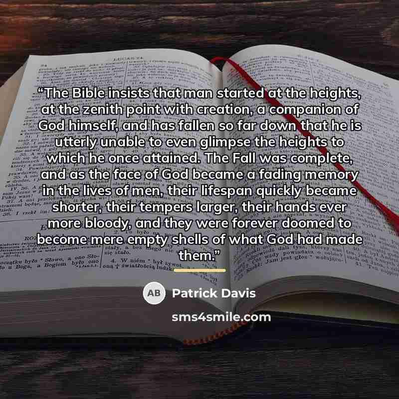 “The Bible insists that man started at the heights, at the zenith point with creation, a companion of God himself, and has fallen so far down that he is utterly unable to even glimpse the heights to which he once attained. The Fall was complete, and as the face of God became a fading memory in the…” quote by Patrick Davis