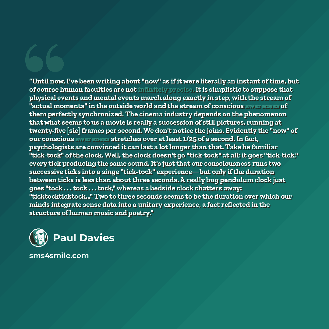 “Until now, I've been writing about "now" as if it were literally an instant of time, but of course human faculties are not infinitely precise. It is simplistic to suppose that physical events and mental events march along exactly in step, with the stream of "actual moments" in the outside world…” quote by Paul Davies