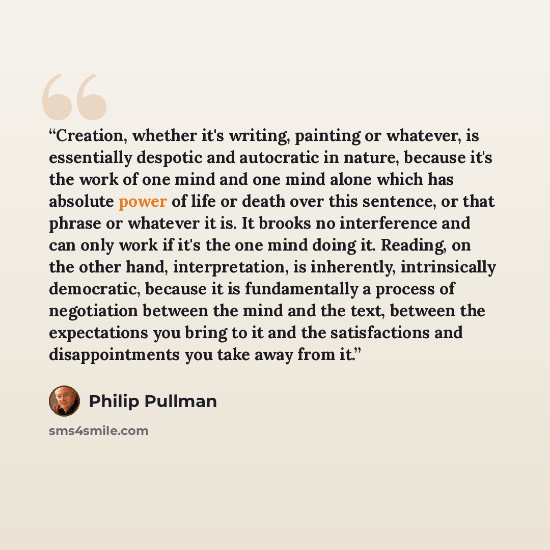 “Creation, whether it's writing, painting or whatever, is essentially despotic and autocratic in nature, because it's the work of one mind and one mind alone which has absolute power of life or death over this sentence, or that phrase or whatever it is. It brooks no interference and can only work…” quote by Philip Pullman