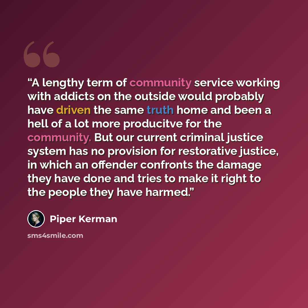 “A lengthy term of community service working with addicts on the outside would probably have driven the same truth home and been a hell of a lot more producitve for the community. But our current criminal justice system has no provision for restorative justice, in which an offender confronts the…” quote by Piper Kerman