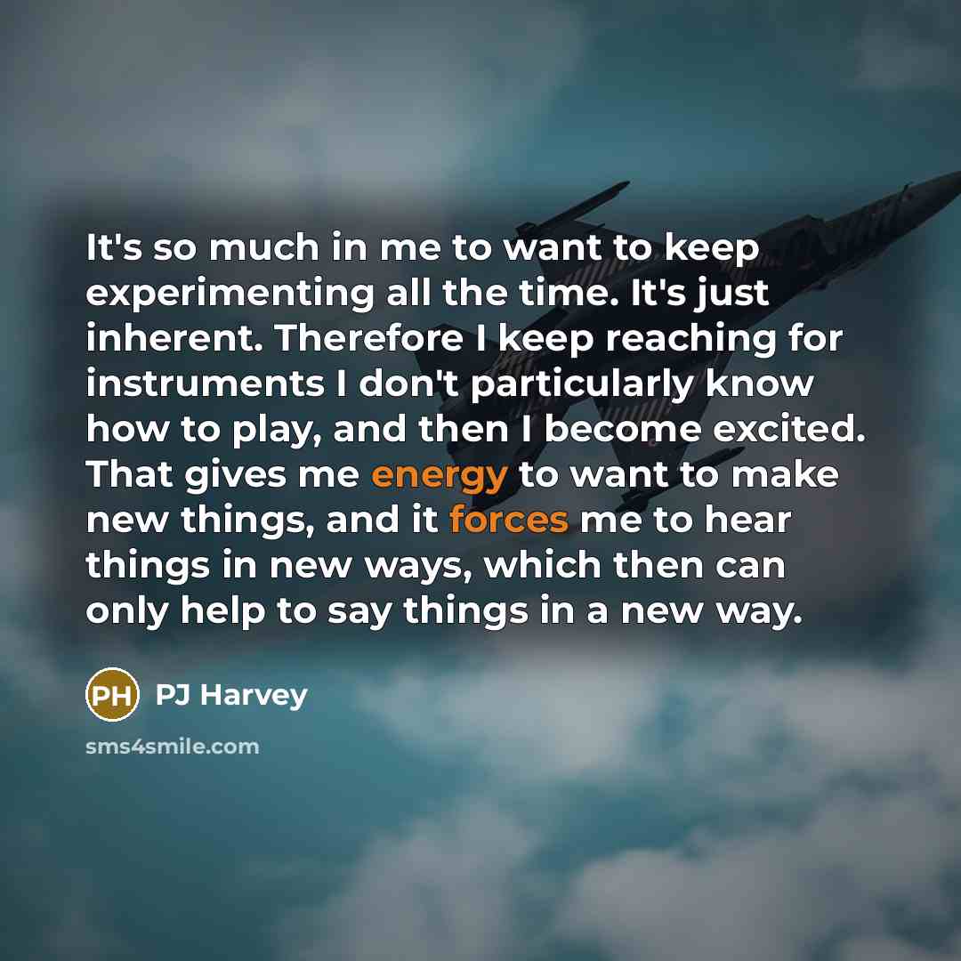 “It's so much in me to want to keep experimenting all the time. It's just inherent. Therefore I keep reaching for instruments I don't particularly know how to play, and then I become excited. That gives me energy to want to make new things, and it forces me to hear things in new ways, which then…” quote by PJ Harvey