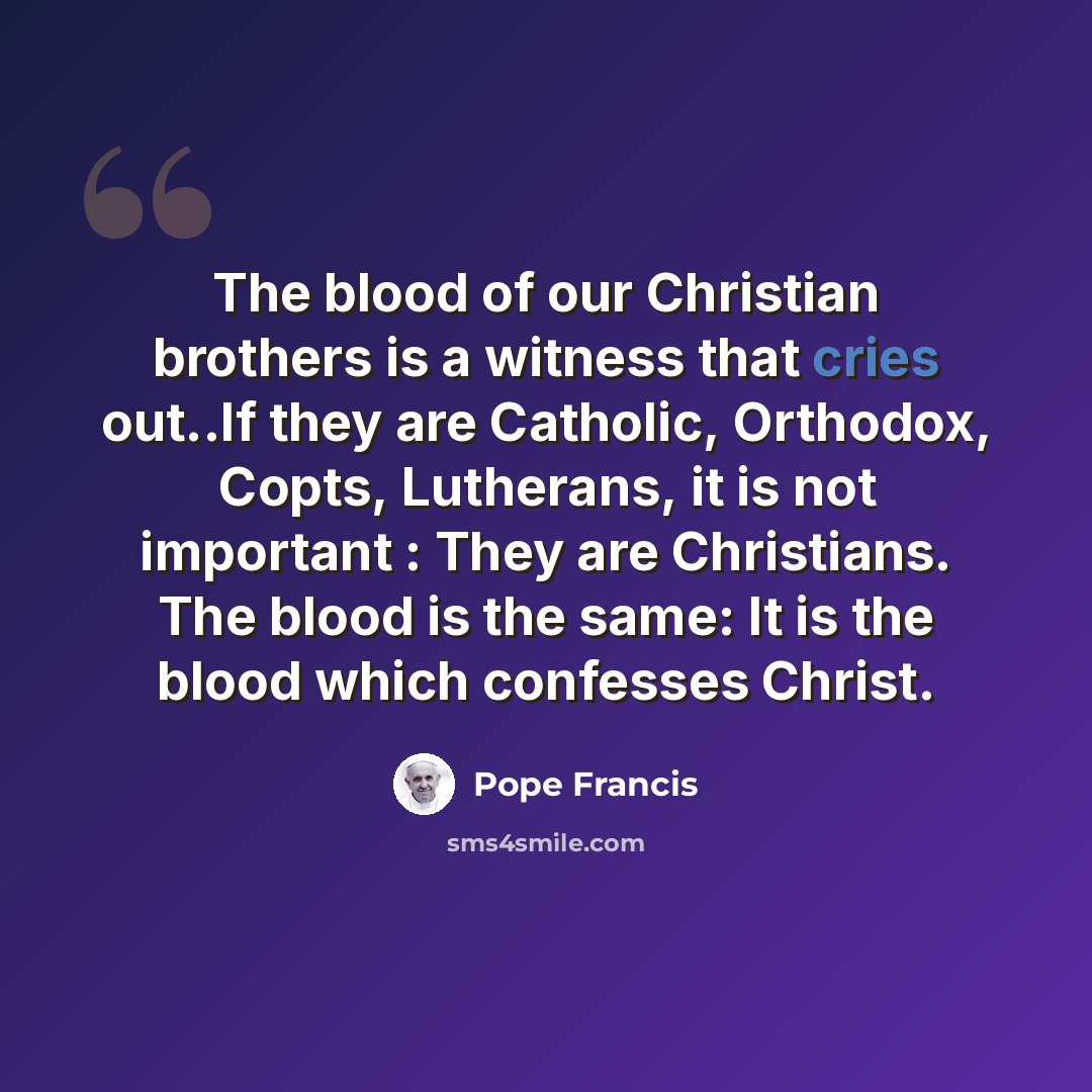 “The blood of our Christian brothers is a witness that cries out..If they are Catholic, Orthodox, Copts, Lutherans, it is not important : They are Christians. The blood is the same: It is the blood which confesses Christ.” quote by Pope Francis