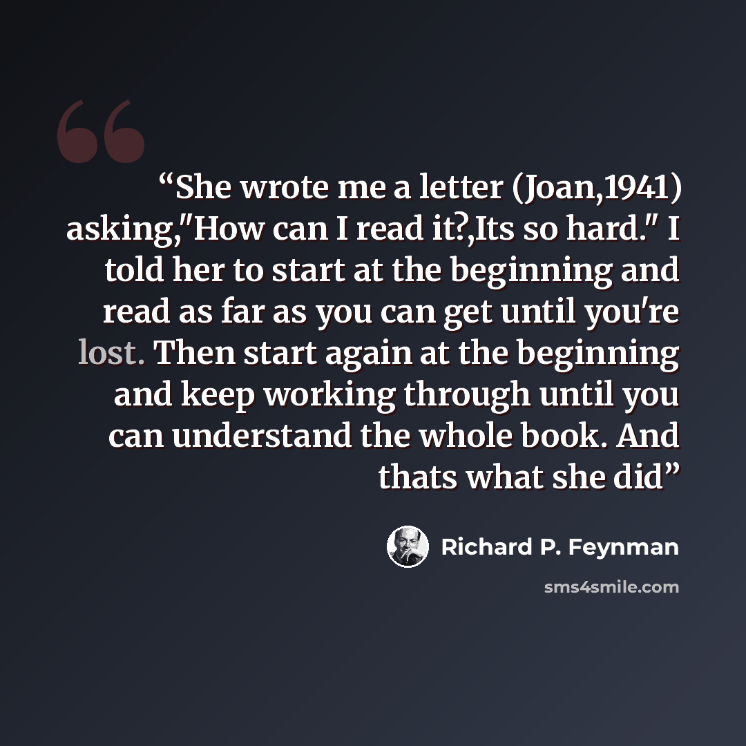 “She wrote me a letter (Joan,1941) asking,"How can I read it?,Its so hard." I told her to start at the beginning and read as far as you can get until you're lost. Then start again at the beginning and keep working through until you can understand the whole book. And thats what she did” quote by Richard P. Feynman
