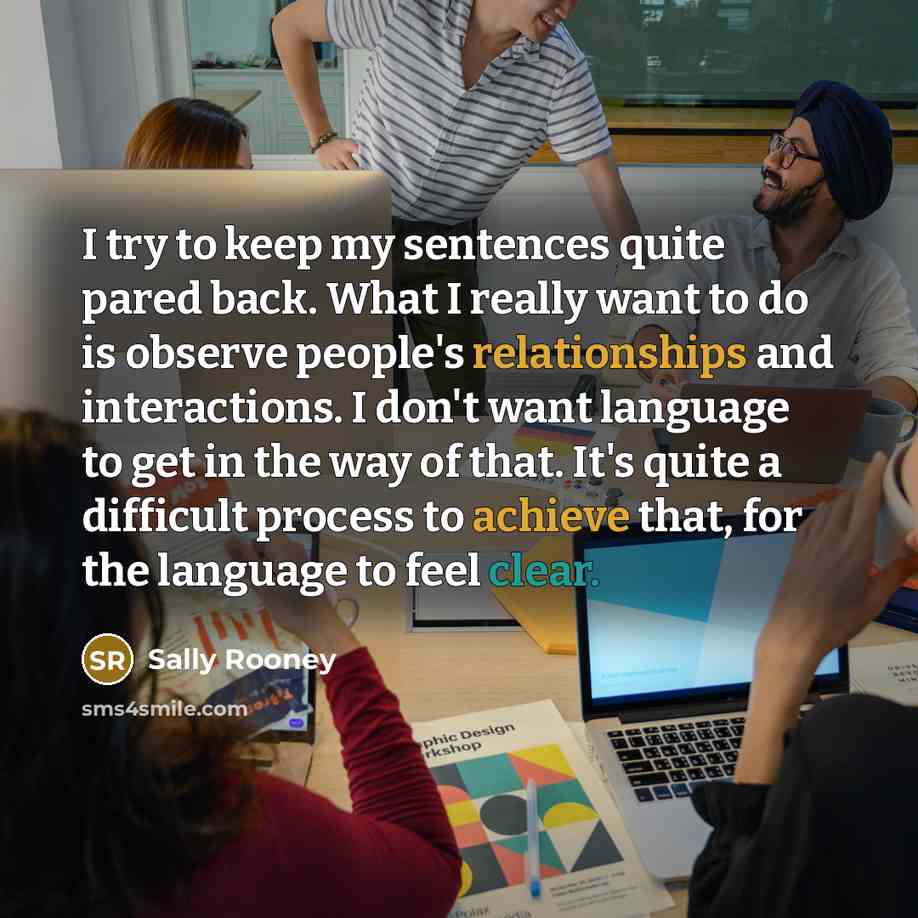 “I try to keep my sentences quite pared back. What I really want to do is observe people's relationships and interactions. I don't want language to get in the way of that. It's quite a difficult process to achieve that, for the language to feel clear.” quote by Sally Rooney