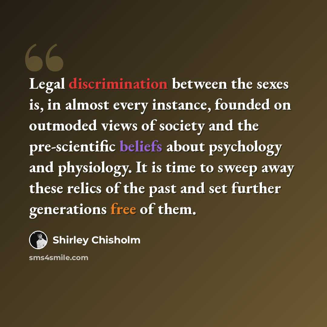 “Legal discrimination between the sexes is, in almost every instance, founded on outmoded views of society and the pre-scientific beliefs about psychology and physiology. It is time to sweep away these relics of the past and set further generations free of them.” quote by Shirley Chisholm