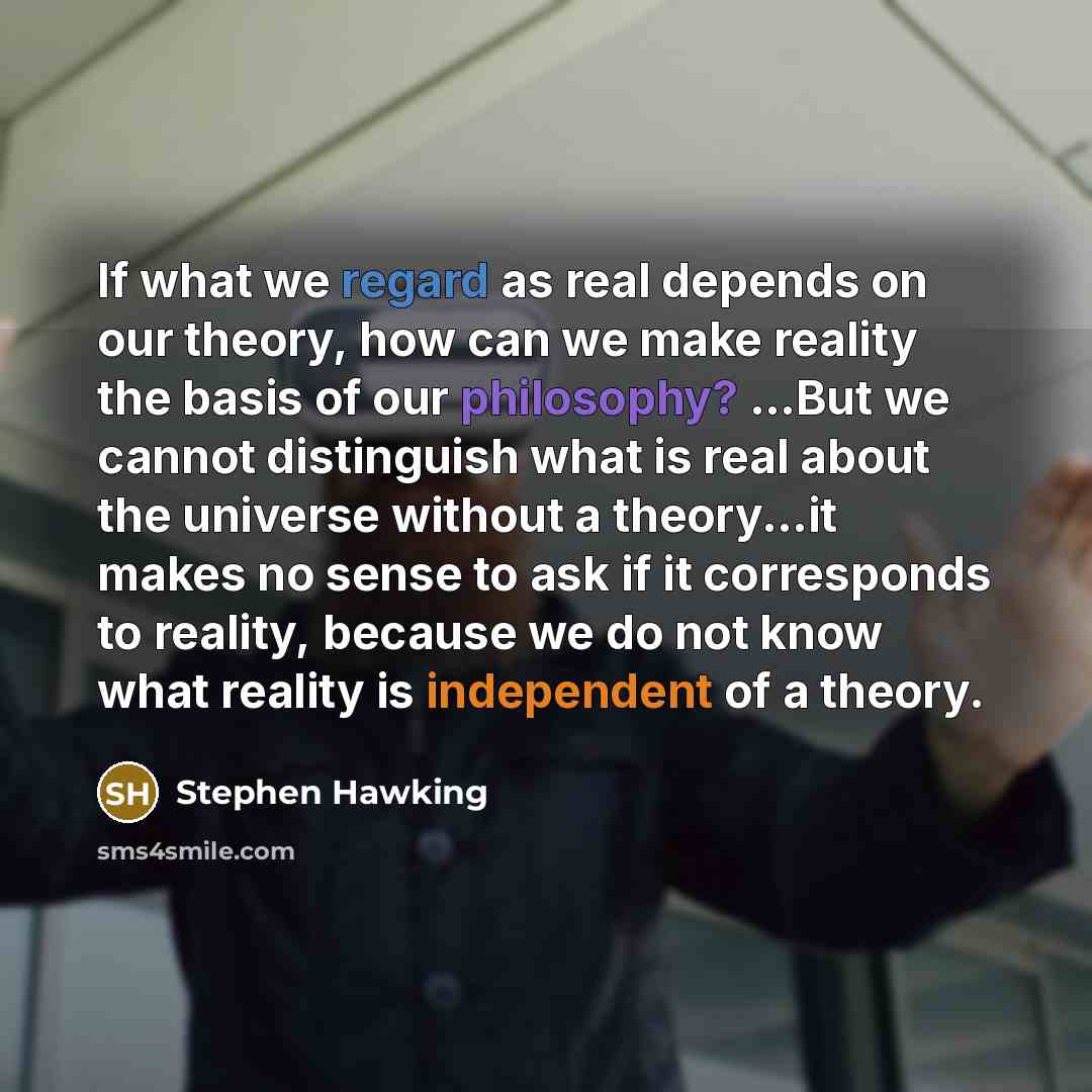 “If what we regard as real depends on our theory, how can we make reality the basis of our philosophy? ...But we cannot distinguish what is real about the universe without a theory...it makes no sense to ask if it corresponds to reality, because we do not know what reality is independent of a theory.” quote by Stephen Hawking