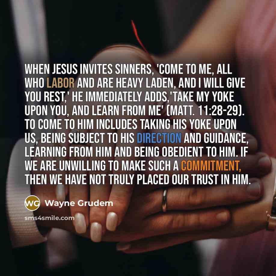 “When Jesus invites sinners, 'Come to me, all who labor and are heavy laden, and I will give you rest,' he immediately adds,'take my yoke upon you, and learn from me' (Matt. 11:28-29). To come to him includes taking his yoke upon us, being subject to his direction and guidance, learning from him…” quote by Wayne Grudem