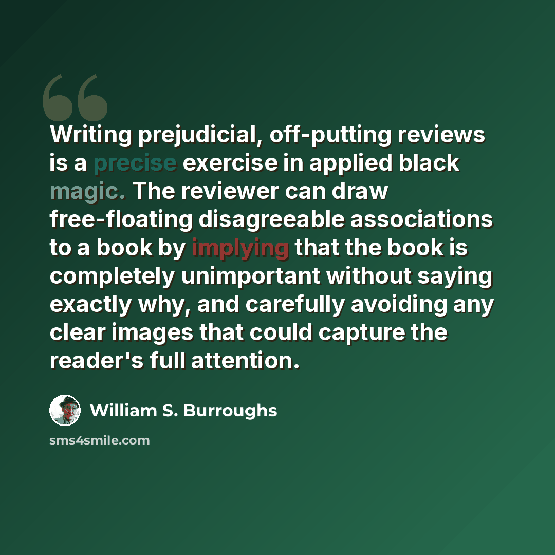“Writing prejudicial, off-putting reviews is a precise exercise in applied black magic. The reviewer can draw free-floating disagreeable associations to a book by implying that the book is completely unimportant without saying exactly why, and carefully avoiding any clear images that could capture…” quote by William S. Burroughs