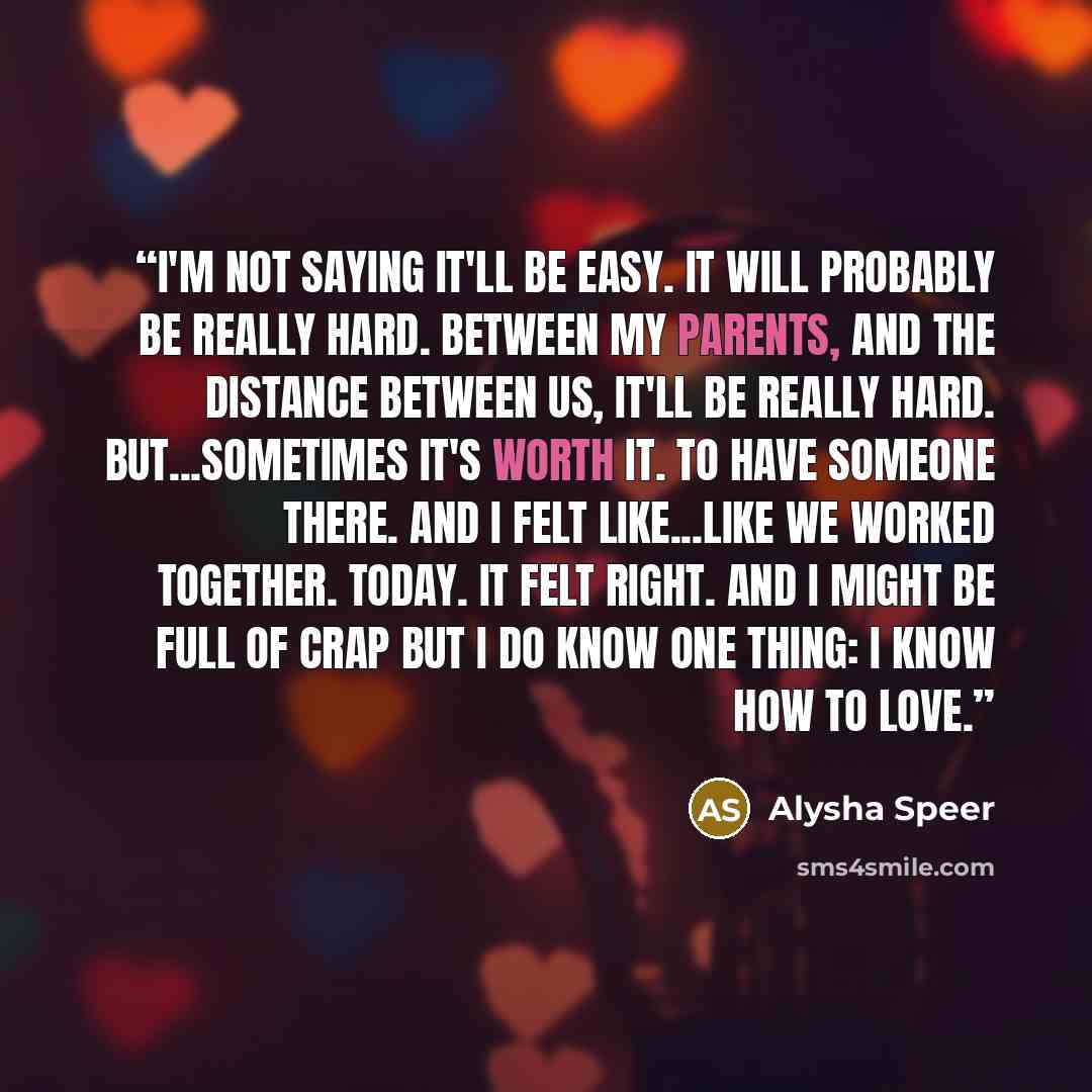 “I'm not saying it'll be easy. It will probably be really hard. Between my parents, and the distance between us, it'll be really hard. But...sometimes it's worth it. To have someone there. And I felt like...like we worked together. Today. It felt right. And I might be full of crap but I do know one…” quote by Alysha Speer