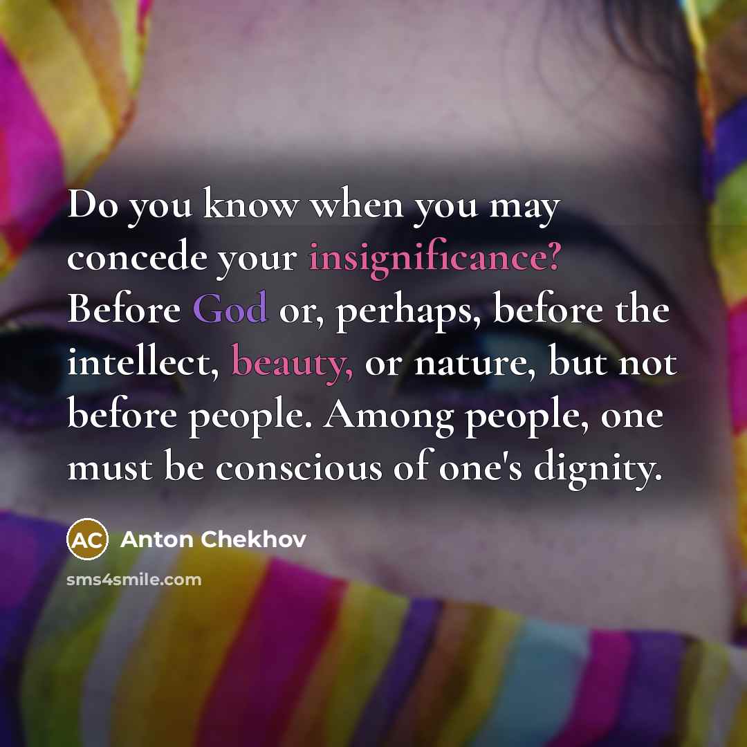 “Do you know when you may concede your insignificance? Before God or, perhaps, before the intellect, beauty, or nature, but not before people. Among people, one must be conscious of one's dignity.” quote by Anton Chekhov