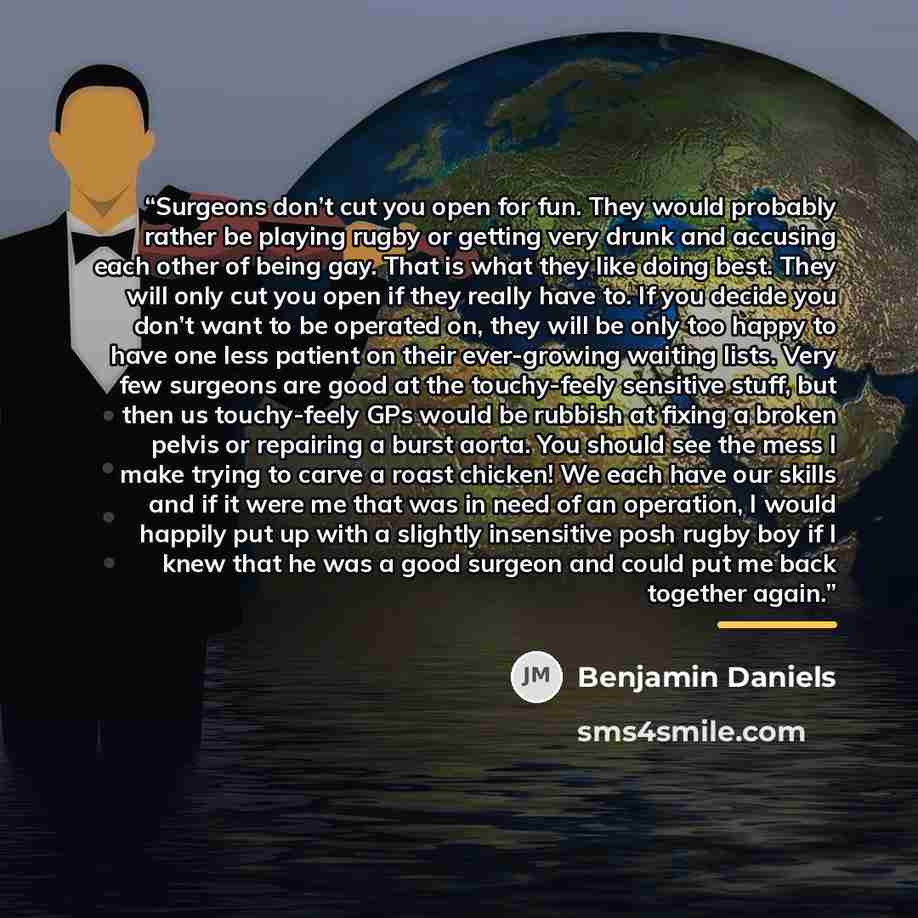 “Surgeons don’t cut you open for fun. They would probably rather be playing rugby or getting very drunk and accusing each other of being gay. That is what they like doing best. They will only cut you open if they really have to. If you decide you don’t want to be operated on, they will be only too…” quote by Benjamin Daniels