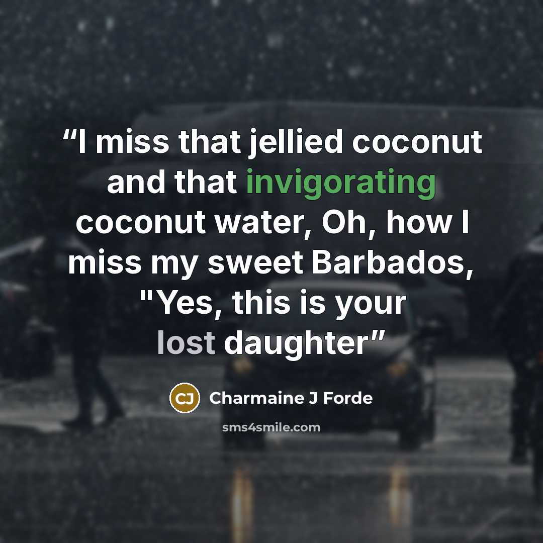 “I miss that jellied coconut and that invigorating coconut water, Oh, how I miss my sweet Barbados, "Yes, this is your lost daughter” quote by Charmaine J Forde