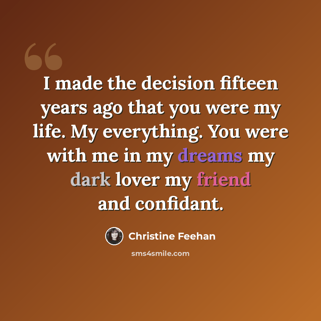 “I made the decision fifteen years ago that you were my life. My everything. You were with me in my dreams my dark lover my friend and confidant.” quote by Christine Feehan