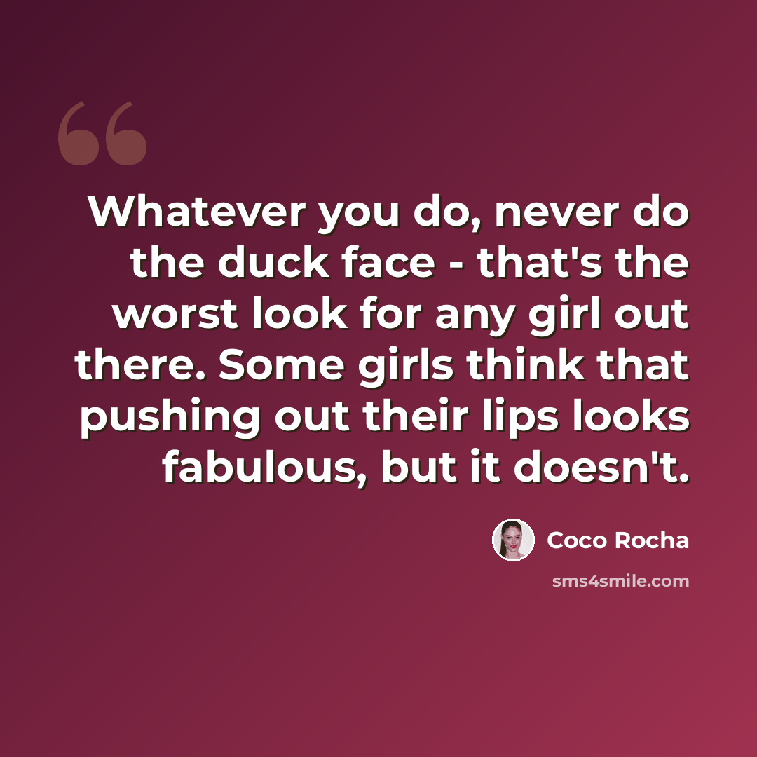 “Whatever you do, never do the duck face - that's the worst look for any girl out there. Some girls think that pushing out their lips looks fabulous, but it doesn't.” quote by Coco Rocha