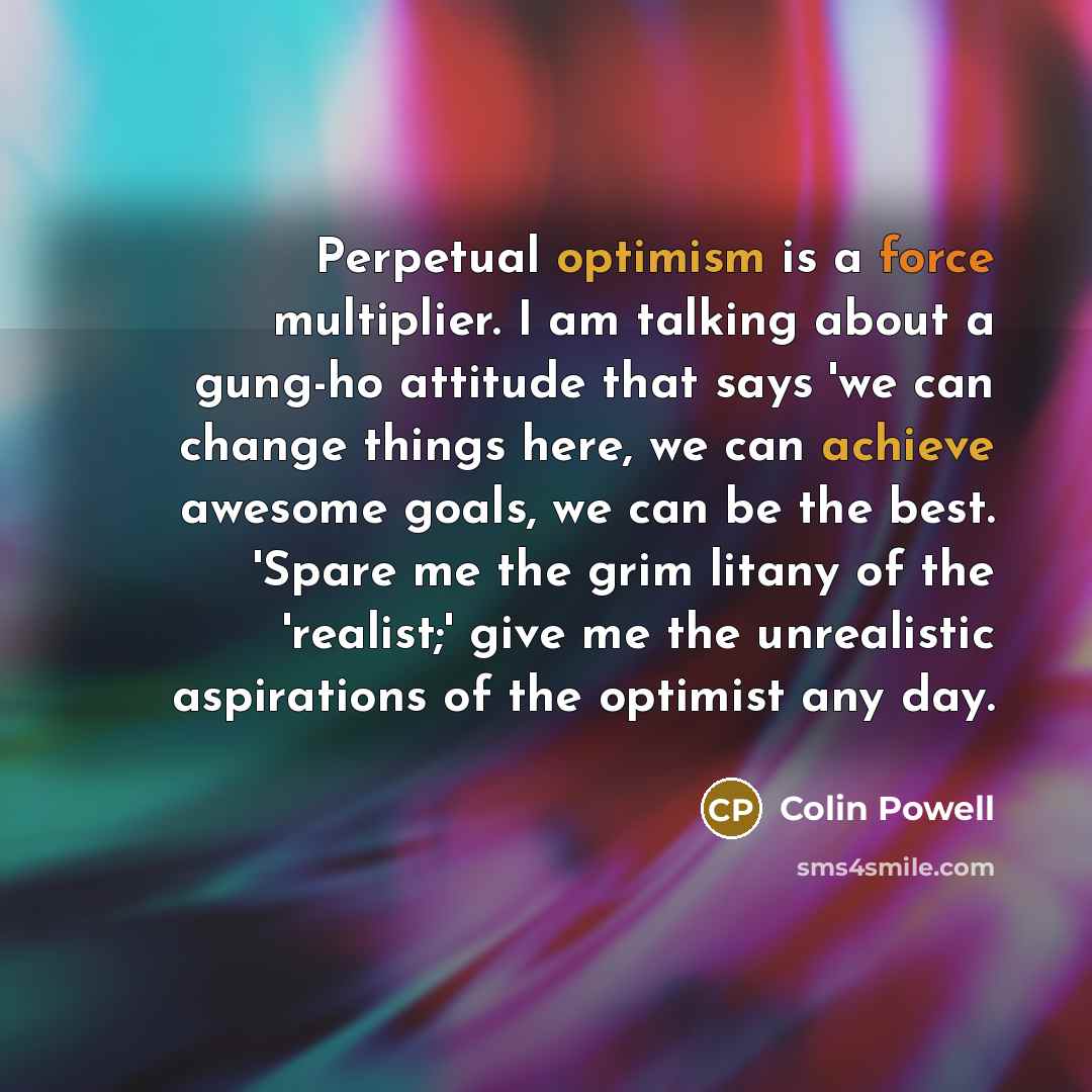 “Perpetual optimism is a force multiplier. I am talking about a gung-ho attitude that says 'we can change things here, we can achieve awesome goals, we can be the best. 'Spare me the grim litany of the 'realist;' give me the unrealistic aspirations of the optimist any day.” quote by Colin Powell